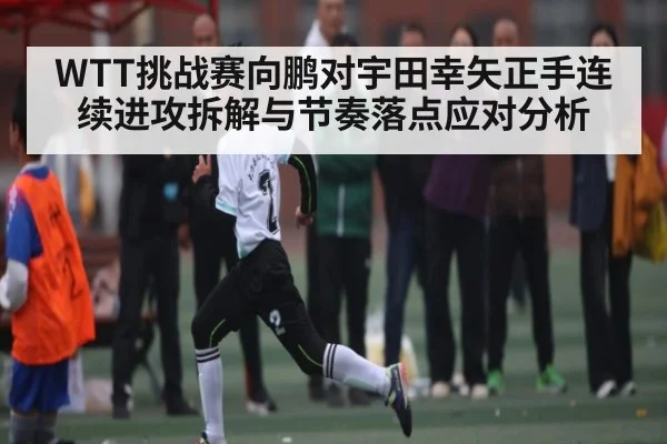 WTT挑战赛向鹏对宇田幸矢正手连续进攻拆解与节奏落点应对分析（kaiyun）